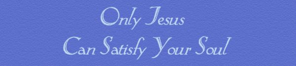 Only Jesus Can Satisfy Your Soul.....