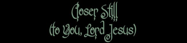 Closer Still (to You, Lord Jesus)......